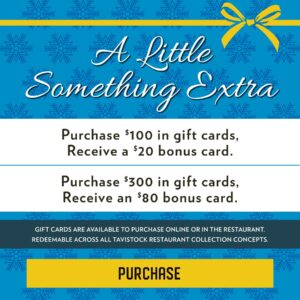 A Little Something Extra Purchase $100 in gift cards, receive a $20 bounce back card, purchase $300 in gift cards, receive an $80 bounce back card Gift cards are available to purchase online or in the restaurant and redeemable across all Tavistock Restaurant Collection concepts Button to Purchase Gift cards